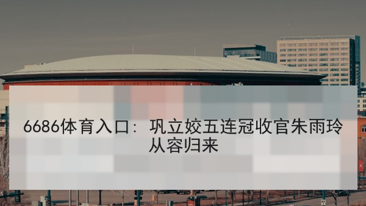 6686体育入口: 巩立姣五连冠收官朱雨玲从容归来