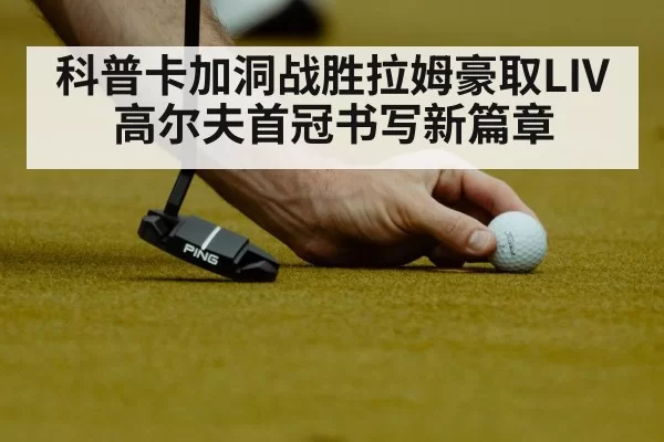 科普卡加洞战胜拉姆豪取LIV高尔夫首冠书写新篇章
