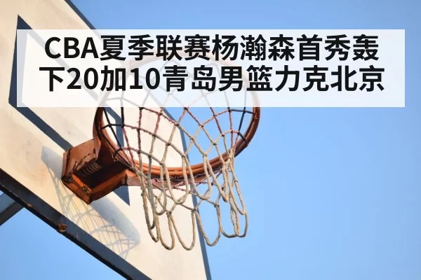 CBA夏季联赛杨瀚森首秀轰下20加10青岛男篮力克北京