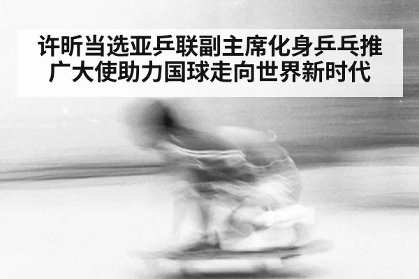 许昕当选亚乒联副主席化身乒乓推广大使助力国球走向世界新时代