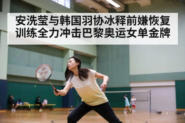 安洗莹与韩国羽协冰释前嫌恢复训练全力冲击巴黎奥运女单金牌