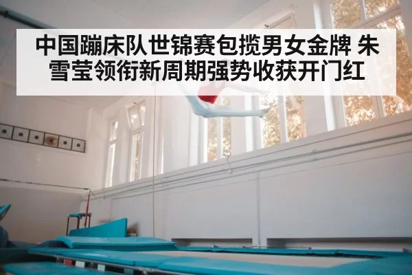 中国蹦床队世锦赛包揽男女金牌 朱雪莹领衔新周期强势收获开门红